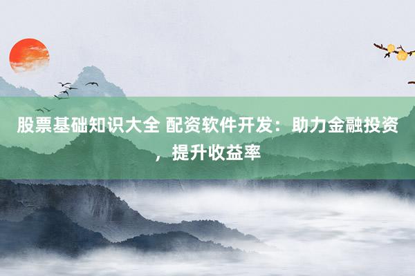 股票基础知识大全 配资软件开发：助力金融投资，提升收益率