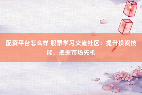配资平台怎么样 股票学习交流社区：提升投资技能，把握市场先机