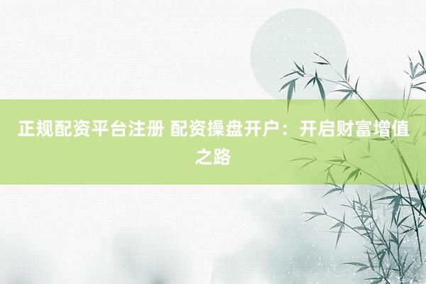 正规配资平台注册 配资操盘开户：开启财富增值之路