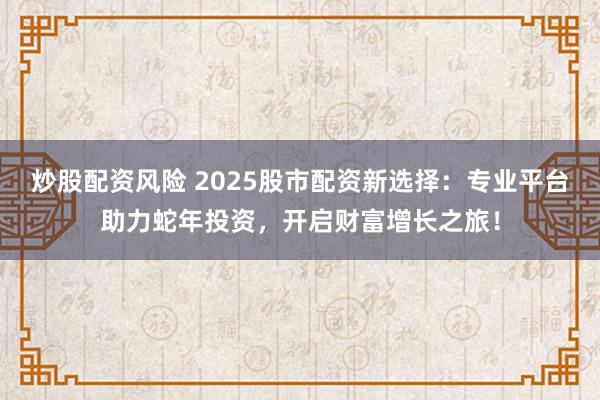 炒股配资风险 2025股市配资新选择：专业平台助力蛇年投资，开启财富增长之旅！