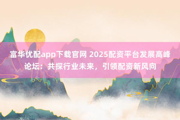 富华优配app下载官网 2025配资平台发展高峰论坛：共探行业未来，引领配资新风向