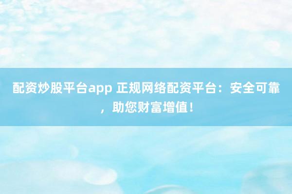 配资炒股平台app 正规网络配资平台：安全可靠，助您财富增值！