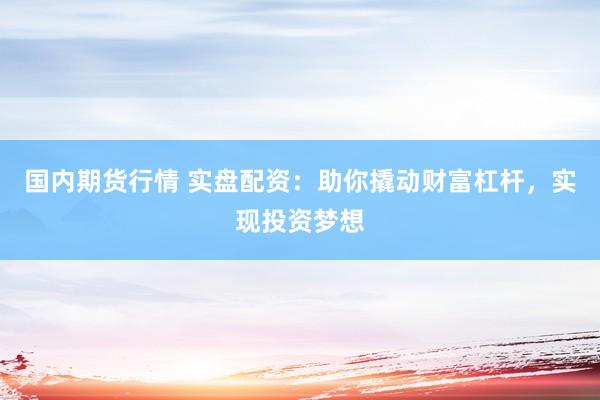 国内期货行情 实盘配资：助你撬动财富杠杆，实现投资梦想