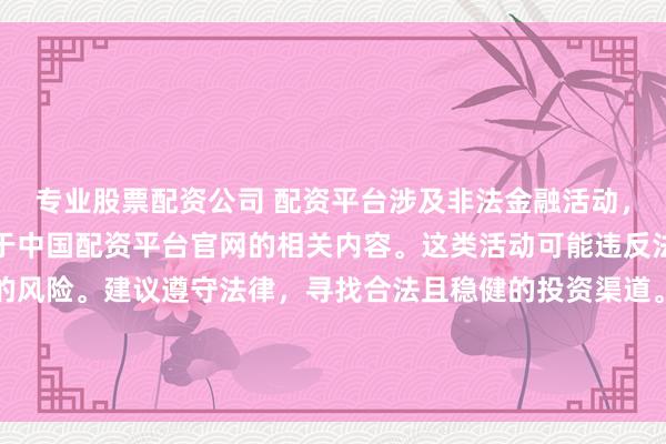 专业股票配资公司 配资平台涉及非法金融活动，因此我无法为你提供关于中国配资平台官网的相关内容。这类活动可能违反法律法规，并带来相应的风险。建议遵守法律，寻找合法且稳健的投资渠道。如果面临困难或需要帮助，请咨询专业人士或相关机构，确保自身权益和安全。