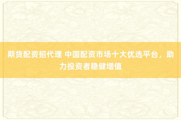 期货配资招代理 中国配资市场十大优选平台，助力投资者稳健增值