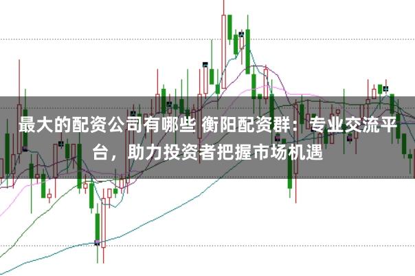 最大的配资公司有哪些 衡阳配资群：专业交流平台，助力投资者把握市场机遇