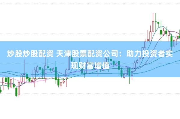 炒股炒股配资 天津股票配资公司：助力投资者实现财富增值
