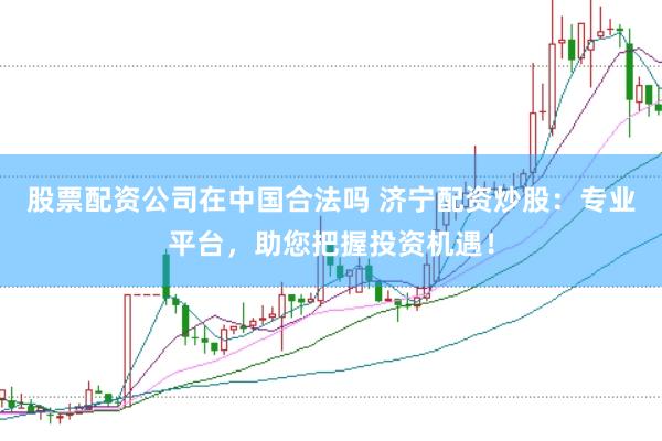 股票配资公司在中国合法吗 济宁配资炒股：专业平台，助您把握投资机遇！