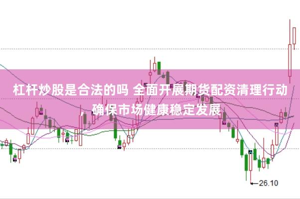 杠杆炒股是合法的吗 全面开展期货配资清理行动，确保市场健康稳定发展