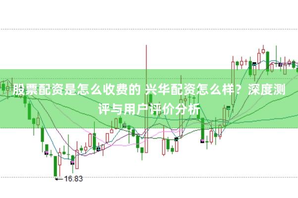 股票配资是怎么收费的 兴华配资怎么样？深度测评与用户评价分析