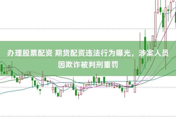 办理股票配资 期货配资违法行为曝光，涉案人员因欺诈被判刑重罚