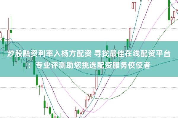 炒股融资利率入杨方配资 寻找最佳在线配资平台：专业评测助您挑选配资服务佼佼者