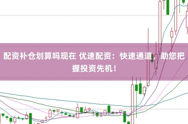 配资补仓划算吗现在 优速配资：快速通道，助您把握投资先机！