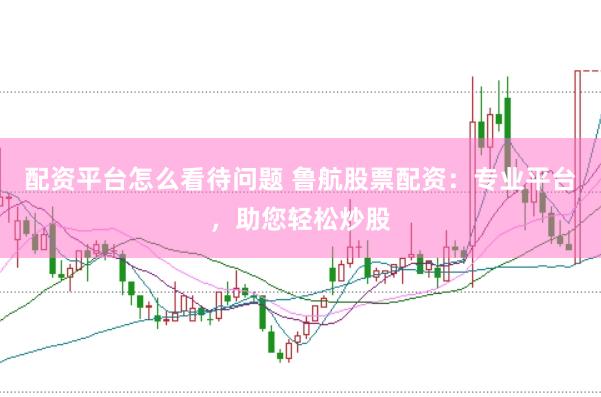 配资平台怎么看待问题 鲁航股票配资：专业平台，助您轻松炒股