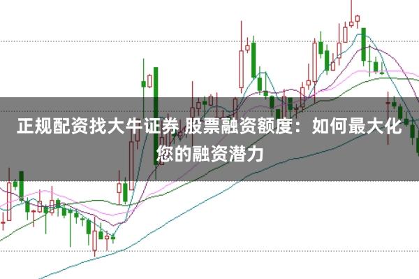 正规配资找大牛证券 股票融资额度：如何最大化您的融资潜力