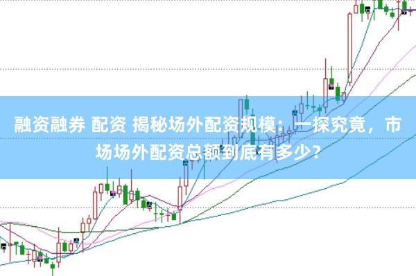 融资融券 配资 揭秘场外配资规模：一探究竟，市场场外配资总额到底有多少？