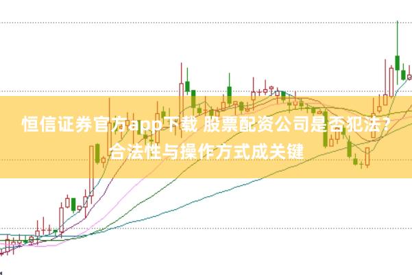 恒信证券官方app下载 股票配资公司是否犯法？合法性与操作方式成关键