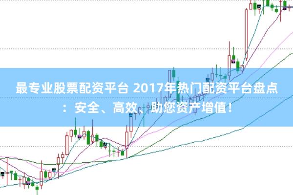 最专业股票配资平台 2017年热门配资平台盘点：安全、高效、助您资产增值！