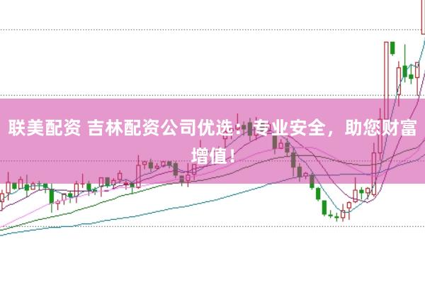 联美配资 吉林配资公司优选：专业安全，助您财富增值！