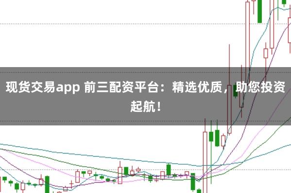 现货交易app 前三配资平台：精选优质，助您投资起航！