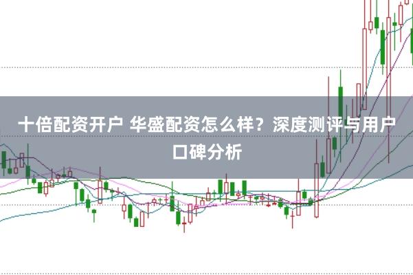 十倍配资开户 华盛配资怎么样？深度测评与用户口碑分析