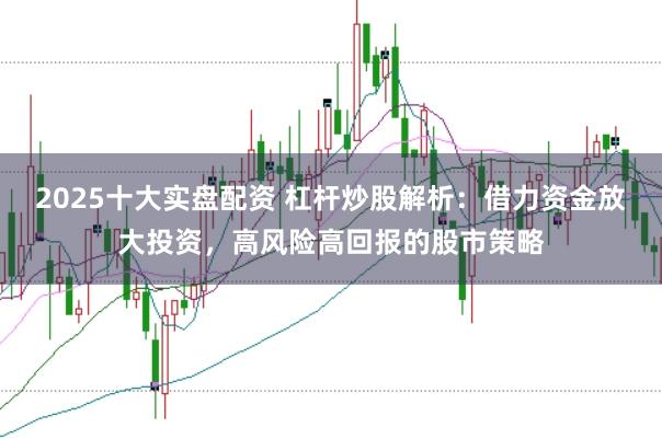 2025十大实盘配资 杠杆炒股解析：借力资金放大投资，高风险高回报的股市策略