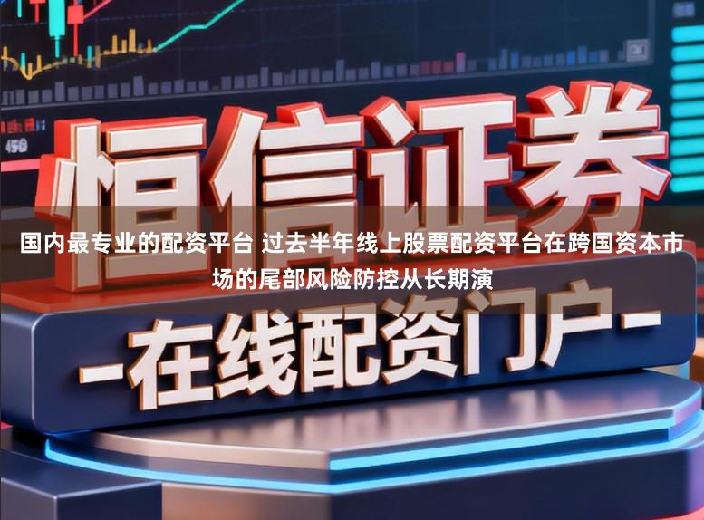 国内最专业的配资平台 过去半年线上股票配资平台在跨国资本市场的尾部风险防控从长期演