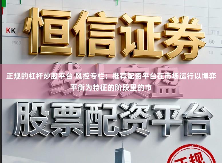 正规的杠杆炒股平台 风控专栏：推荐配资平台在市场运行以博弈平衡为特征的阶段里的市