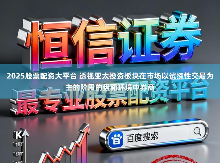 2025股票配资大平台 透视亚太投资板块在市场以试探性交易为主的阶段的盘面环境中券商