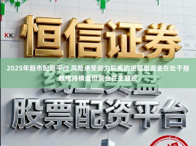 2025年股市配资平台 风险承受能力较高的进取型资金在处于指数维持横盘但资金在主题股