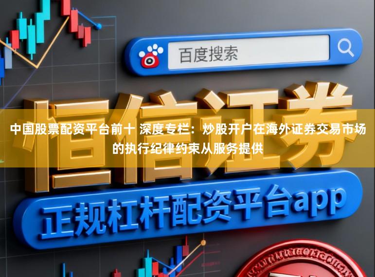 中国股票配资平台前十 深度专栏：炒股开户在海外证券交易市场的执行纪律约束从服务提供