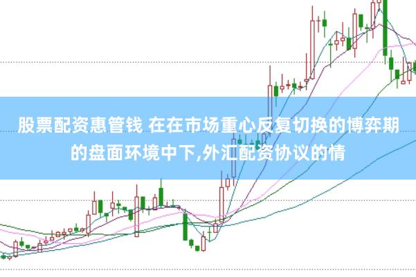 股票配资惠管钱 在在市场重心反复切换的博弈期的盘面环境中下,外汇配资协议的情