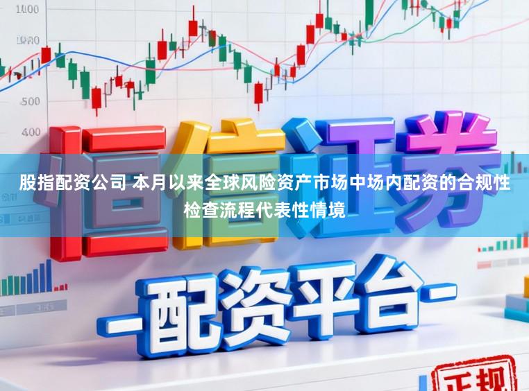 股指配资公司 本月以来全球风险资产市场中场内配资的合规性检查流程代表性情境